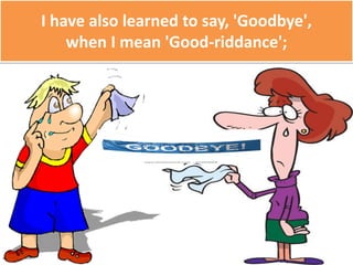 I have also learned to say, 'Goodbye',
when I mean 'Good-riddance';
 