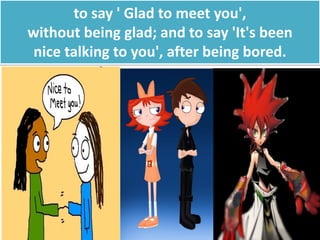 to say ' Glad to meet you',
without being glad; and to say 'It's been
nice talking to you', after being bored.
 