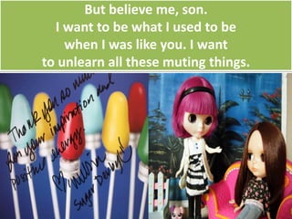 But believe me, son.
I want to be what I used to be
when I was like you. I want
to unlearn all these muting things.
 