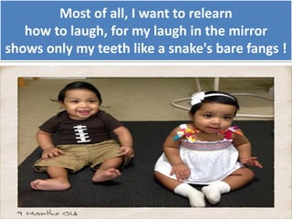 Most of all, I want to relearn
how to laugh, for my laugh in the mirror
shows only my teeth like a snake's bare fangs !
 