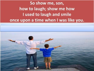 So show me, son,
how to laugh; show me how
I used to laugh and smile
once upon a time when I was like you.
 