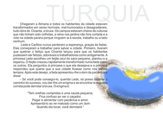 TURQUIAChegaram a Almaria e todos os habitantes da cidade estavam
transformados em seres horríveis, mal-humorados e desagradáveis,
tudo obra de Cloanta, a bruxa. Os campos estavam cheios de culturas
que não tinham sido colhidas, a relva nos jardins não fora cortada e a
vida na cidade parara porque ninguém ia à escola, trabalho ou a lado
nenhum.
Leda e Carlitos nunca perderam a esperança, graças às fadas.
Eles começaram a trabalhar para salvar a cidade. Primeiro, tiveram
que quebrar o feitiço que Cloanta lançou para que os habitantes
pudessem ser felizes, adoráveis e trabalhadores como antigamente.A
princesa Leda escolheu um feijão azul do saco pequeno, plantou-o e
esperou. O feijão cresceu rapidamente transformado numa fada como
os outros. Ela perguntou à princesa o que ela desejava e a princesa
respondeu que queria que a sua cidade ﬁcasse como nos velhos
tempos.Após este desejo, a fada apresentou-lhe o dom da paciência e
disse:
- Só você pode consegui-lo, querida Leda, só posso mostrar o
caminho do sucesso, vou dar-lhe um enigma e se encontrar a resposta
correta pode derrotar a bruxa. O enigma é:
"Tem orelhas compridas e uma cauda pequena,
Fica confuso ao ver o caçador,
Pegar e alimentar com paciência e amor,
Apresentá-lo ao rei malvado como um dom
Quando ela tocar, você derrotará "
 