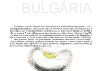 BULGÁRIA
De repente, o guarda principal do castelo deteve-os e ordenou que fossem embora. Mas o
senhor polonês disse que, se quisessem lutar, ele reuniria um exército três vezes maior do que o
deles. O povo, que tinha sido enfeitiçado por Cloanta, não viu outra maneira de resolver o conﬂito, a
não ser a guerra. A boa e sábia princesa Leda decidiu usar o último feijão – o branco. A paz! Ela
chamou a fada branca e pediu-lhe para ajudá-los naquele complicado conﬂito entre a Bondade e o
Mal. Imediatamente, a fada da paz veio e pediu a todas as pessoas um minuto de silêncio. Ela disse:
- Por que razão querem lutar, para quê mais vítimas? Não é melhor viver num país com paz,
onde as pessoas são amigas, ajudam-se e amam-se umas às outras? Devem trabalhar, estudar e
cuidar da vossa terra. As pessoas têm que se tornar boas, compreensivas, amigáveis, em vez de
serem horríveis, mal-humoradas e desagradáveis!
 