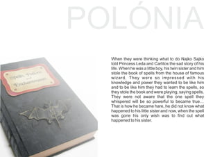 POLÓNIA
When they were thinking what to do Najko Sajko
told Princess Leda and Carlitos the sad story of his
life. When he was a little boy, his twin sister and him
stole the book of spells from the house of famous
wizard. They were so impressed with his
knowledge and power they wanted to be like him
and to be like him they had to learn the spells, so
they stole the book and were playing, saying spells.
They were not aware that the one spell they
whispered will be so powerful to became true…
That is how he became hare, he did not know what
happened to his little sister and now, when the spell
was gone his only wish was to ﬁnd out what
happened to his sister.
 
