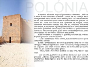 Enquanto isto tudo, Najko Sajko contou à Princesa Leda e a
Carlitos a triste história da sua vida. Quando ele era criança, a sua
irmã gémea e ele roubaram o livro de feitiços da casa de um famoso
bruxo, pois admiravam muito os seus conhecimentos e queriam ser
como ele. Para isso tinham que aprender os feitiços, então
decidiram roubaram o famoso livro. Um dia, enquanto brincavam
aos feitiços, sussurraram algo tão poderoso que se tornou realidade.
Foi assim que ele se tornou lebre, ele não sabia o que acontecera
com a sua irmãzinha e agora, que o feitiço tinha desaparecido, o seu
único desejo era descobrir o paradeiro da sua irmã.
Eles decidiram ir ao castelo e, quando passaram os portões,
Najko Sajko disse com entusiasmo:
- Este é o castelo da minha família, eu nasci e cresci aqui, quero
ver a minha família!
Então a princesa Leda descobriu que Najko Sajko era seu tio e
abraçou-o. Mas de repente eles foram separados pelos guardas que
os seguiam. Eles foram levados à força ao rei malvado que queria
matá-los. De súbito Najko Sajko gritou:
- Irmão, você é meu irmão e esta é sua bela ﬁlha, não nos faça
mal!
Mas Cloanta, que tomou a aparência do rei, não quis saber. A
princesa Leda não compreendia como o rei a podia ter esquecido,
ela chorou e disse algo que o rei lhe dizia todas as noites, antes de
adormecer:
POLÓNIA
 