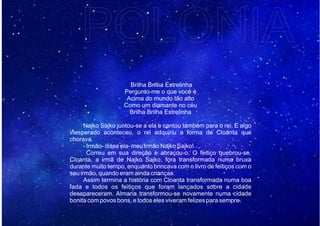 Brilha Brilha Estrelinha
Pergunto-me o que você é
Acima do mundo tão alto
Como um diamante no céu
Brilha Brilha Estrelinha
Najko Sajko juntou-se a ela e cantou também para o rei. E algo
inesperado aconteceu, o rei adquiriu a forma de Cloanta que
chorava.
- Irmão- disse ela- meu irmão Najko Sajko!
Correu em sua direção e abraçou-o. O feitiço quebrou-se,
Cloanta, a irmã de Najko Sajko, fora transformada numa bruxa
durante muito tempo, enquanto brincava com o livro de feitiços com o
seu irmão, quando eram ainda crianças.
Assim termina a história com Cloanta transformada numa boa
fada e todos os feitiços que foram lançados sobre a cidade
desapareceram. Almaria transformou-se novamente numa cidade
bonita com povos bons, e todos eles viveram felizes para sempre.
POLÓNIA
 