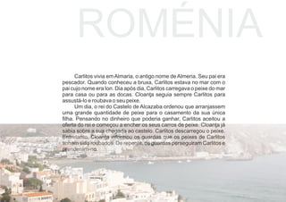 Carlitos vivia em Almaria, o antigo nome de Almeria. Seu pai era
pescador. Quando conheceu a bruxa, Carlitos estava no mar com o
pai cujo nome era Ion. Dia após dia, Carlitos carregava o peixe do mar
para casa ou para as docas. Cloanţa seguia sempre Carlitos para
assustá-lo e roubava o seu peixe.
Um dia, o rei do Castelo de Alcazaba ordenou que arranjassem
uma grande quantidade de peixe para o casamento da sua única
ﬁlha. Pensando no dinheiro que poderia ganhar, Carlitos aceitou a
oferta do rei e começou a encher os seus carros de peixe. Cloanţa já
sabia sobre a sua chegada ao castelo. Carlitos descarregou o peixe.
Entretanto, Cloanţa informou os guardas que os peixes de Carlitos
tinham sido roubados. De repente, os guardas perseguiram Carlitos e
prenderam-no.
ROMÉNIA
 