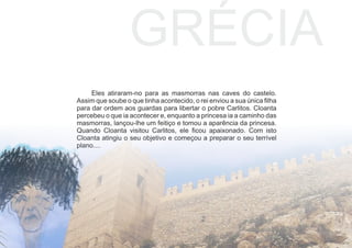 Eles atiraram-no para as masmorras nas caves do castelo.
Assim que soube o que tinha acontecido, o rei enviou a sua única ﬁlha
para dar ordem aos guardas para libertar o pobre Carlitos. Cloanta
percebeu o que ia acontecer e, enquanto a princesa ia a caminho das
masmorras, lançou-lhe um feitiço e tomou a aparência da princesa.
Quando Cloanta visitou Carlitos, ele ﬁcou apaixonado. Com isto
Cloanta atingiu o seu objetivo e começou a preparar o seu terrível
plano....
GRÉCIA
 