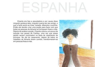 Cloanta era feia e assustadora e por causa disso
ninguém gostava dela, ninguém queria ser seu amigo, o
que a fazia sentir-se triste, isolada, diferente e sozinha.
Então ela decidiu criar uma poção para fazer com que
todas as pessoas de Almaria se tornassem feias e más.
Depois de acabar a poção, Cloanta colocou um pouco da
solução nos peixes de Carlitos, uma vez que esses
peixes seriam cozinhados na festa de casamento da
princesa. No dia do casamento, depois de todos os
cidadãos de Almaria terem comido, transformaram-se
em pessoas feias e más.
ESPANHA
ALEXANDRAINVERNEIRO,2017
 