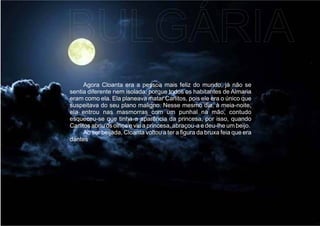 Agora Cloanta era a pessoa mais feliz do mundo, já não se
sentia diferente nem isolada, porque todos os habitantes de Almaria
eram como ela. Ela planeava matar Carlitos, pois ele era o único que
suspeitava do seu plano maligno. Nesse mesmo dia, à meia-noite,
ela entrou nas masmorras com um punhal na mão, contudo
esqueceu-se que tinha a aparência da princesa, por isso, quando
Carlitos abriu os olhos e viu a princesa, abraçou-a e deu-lhe um beijo.
Ao ser beijada, Cloanta voltou a ter a ﬁgura da bruxa feia que era
dantes
BULGÁRIA
 