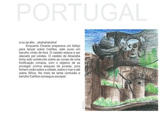 e riu-se alto... ahahahahaha!
Enquanto Cloanta preparava um feitiço
para lançar sobre Carlitos, este ouviu um
barulho vindo de fora. O castelo estava a ser
atacado por piratas. O castelo de Alcazaba
tinha sido construído sobre as ruínas de uma
fortiﬁcação romana, com o objetivo de se
proteger contra ataques de piratas, pois
tinham visão sobre a cidade, sobre o mar e até
sobre África. No meio de tanta confusão e
barulho Carlitos conseguiu escapar.
PORTUGAL
BEATRIZLEITE,2017
 