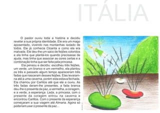 ITÁLIA
O pastor ouviu toda a história e decidiu
revelar a sua própria identidade. Ele era um mago
aposentado, vivendo nas montanhas isolado de
todos. Ele já conhecia Cloanta e como ela era
malvada. Ele deu-lhe um saco de feijões coloridos
e ela tinha que plantá-los quando precisasse de
ajuda, mas tinha que associar as cores certas e a
combinação tinha que ser feita pela princesa.
Ela pensou e decidiu: escolheu três feijões,
um verde, um branco e um vermelho, ela plantou
os três e passado algum tempo apareceram três
fadas que nasceram desses feijões. Elas levaram-
na até a uma caverna, porém esta estava fechada.
Ela chamou por Carlitos até que ele a ouviu. As
três fadas deram-lhe presentes, a fada branca
deu-lhe o presente da paz, a vermelha, a coragem,
e a verde, a esperança. Leda, a princesa, com o
presente da coragem entrou na caverna e
encontrou Carlitos. Com o presente da esperança
começaram a sua viagem até Almaria. Agora só
poderiam usar o presente da paz...
INÊSSOARES,2017
 