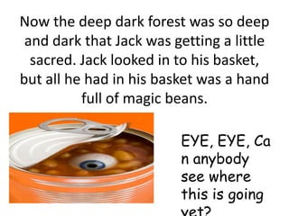 Now the deep dark forest was so deep
 and dark that Jack was getting a little
  sacred. Jack looked in to his basket,
but all he had in his basket was a hand
          full of magic beans.

                         EYE, EYE, Ca
                         n anybody
                         see where
                         this is going
 
