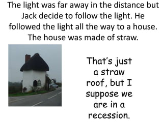 The light was far away in the distance but
    Jack decide to follow the light. He
followed the light all the way to a house.
      The house was made of straw.

                     That’s just
                       a straw
                     roof, but I
                     suppose we
                       are in a
                      recession.
 
