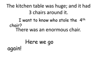 The kitchen table was huge; and it had
          3 chairs around it.
      I want to know who stole the 4th
 chair?
    There was an enormous chair.

         Here we go
again!
 