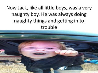 Now Jack, like all little boys, was a very
  naughty boy. He was always doing
   naughty things and getting in to
                trouble
 