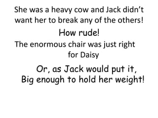 She was a heavy cow and Jack didn’t
want her to break any of the others!
            How rude!
The enormous chair was just right
               for Daisy
     Or, as Jack would put it,
 Big enough to hold her weight!
 