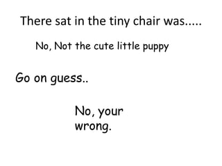 There sat in the tiny chair was.....
   No, Not the cute little puppy


Go on guess..

           No, your
           wrong.
 