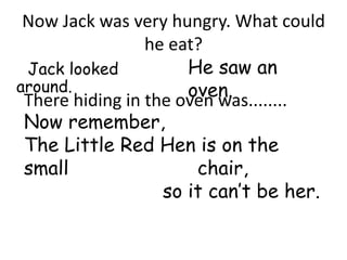 Now Jack was very hungry. What could
                 he eat?
 Jack looked          He saw an
around.               oven.
 There hiding in the oven was........
Now remember,
The Little Red Hen is on the
small              chair,
               so it can’t be her.
 