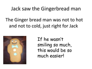 Jack saw the Gingerbread man
The Ginger bread man was not to hot
 and not to cold, just right for Jack

               If he wasn’t
               smiling so much,
               this would be so
               much easier!
 