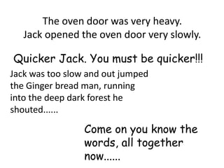 The oven door was very heavy.
   Jack opened the oven door very slowly.

Quicker Jack. You must be quicker!!!
Jack was too slow and out jumped
the Ginger bread man, running
into the deep dark forest he
shouted......

                 Come on you know the
                 words, all together
                 now......
 