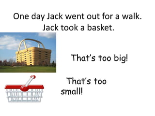 One day Jack went out for a walk.
      Jack took a basket.


              That’s too big!

             That’s too
            small!
 