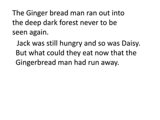The Ginger bread man ran out into
the deep dark forest never to be
seen again.
 Jack was still hungry and so was Daisy.
 But what could they eat now that the
 Gingerbread man had run away.
 