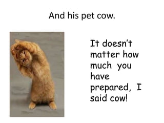 And his pet cow.

         It doesn’t
         matter how
         much you
         have
         prepared, I
         said cow!
 
