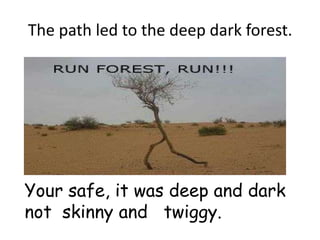 The path led to the deep dark forest.




Your safe, it was deep and dark
not skinny and twiggy.
 