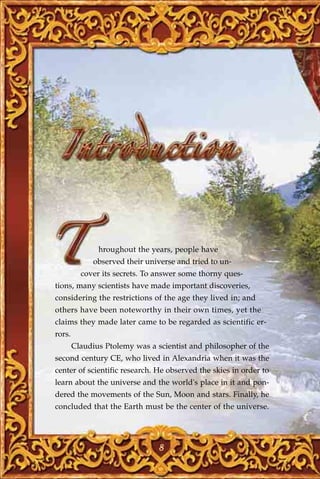 hroughout the years, people have
              observed their universe and tried to un-
          cover its secrets. To answer some thorny ques-
tions, many scientists have made important discoveries,
considering the restrictions of the age they lived in; and
others have been noteworthy in their own times, yet the
claims they made later came to be regarded as scientific er-
rors.
        Claudius Ptolemy was a scientist and philosopher of the
second century CE, who lived in Alexandria when it was the
center of scientific research. He observed the skies in order to
learn about the universe and the world's place in it and pon-
dered the movements of the Sun, Moon and stars. Finally, he
concluded that the Earth must be the center of the universe.




                                 8
 