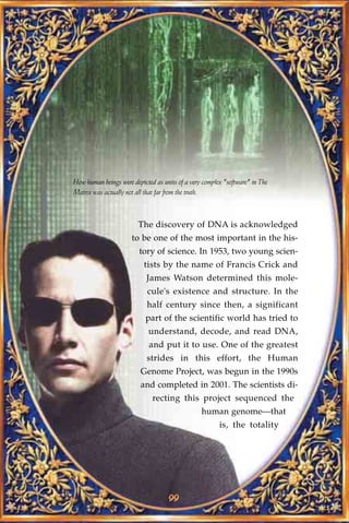 How human beings were depicted as units of a very complex "software" in The
Matrix was actually not all that far from the truth.



                         The discovery of DNA is acknowledged
                      to be one of the most important in the his-
                         tory of science. In 1953, two young scien-
                           tists by the name of Francis Crick and
                            James Watson determined this mole-
                            cule's existence and structure. In the
                            half century since then, a significant
                           part of the scientific world has tried to
                             understand, decode, and read DNA,
                             and put it to use. One of the greatest
                            strides in this effort, the Human
                         Genome Project, was begun in the 1990s
                          and completed in 2001. The scientists di-
                              recting this project sequenced the
                                                 human genome—that
                                                        is, the totality




                                    99
 