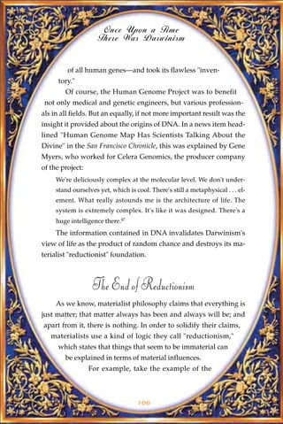 Once Upon a Time
                     There Was Darwinism


         of all human genes—and took its flawless "inven-
      tory."
        Of course, the Human Genome Project was to benefit
 not only medical and genetic engineers, but various profession-
als in all fields. But an equally, if not more important result was the
insight it provided about the origins of DNA. In a news item head-
lined "Human Genome Map Has Scientists Talking About the
Divine" in the San Francisco Chronicle, this was explained by Gene
Myers, who worked for Celera Genomics, the producer company
of the project:
     We're deliciously complex at the molecular level. We don't under-
     stand ourselves yet, which is cool. There's still a metaphysical . . . el-
     ement. What really astounds me is the architecture of life. The
     system is extremely complex. It's like it was designed. There's a
     huge intelligence there.47
     The information contained in DNA invalidates Darwinism's
view of life as the product of random chance and destroys its ma-
terialist "reductionist" foundation.



                   The End of Reductionism
     As we know, materialist philosophy claims that everything is
just matter; that matter always has been and always will be; and
apart from it, there is nothing. In order to solidify their claims,
   materialists use a kind of logic they call "reductionism,"
      which states that things that seem to be immaterial can
        be explained in terms of material influences.
                  For example, take the example of the



                                     100
 