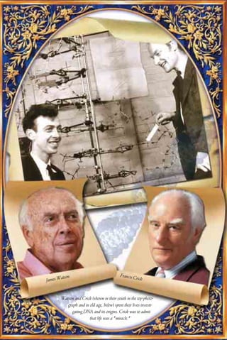 Francis C
       atson                                         rick
James W


       Watson and Crick (shown in their youth in the top photo-
          graph and in old age, below) spent their lives investi-
            gating DNA and its origins. Crick was to admit
                       that life was a "miracle."
 