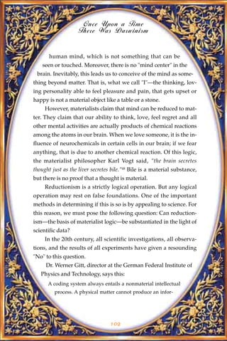 Once Upon a Time
                    There Was Darwinism


       human mind, which is not something that can be
    seen or touched. Moreover, there is no "mind center" in the
 brain. Inevitably, this leads us to conceive of the mind as some-
thing beyond matter. That is, what we call "I"—the thinking, lov-
ing personality able to feel pleasure and pain, that gets upset or
happy is not a material object like a table or a stone.
     However, materialists claim that mind can be reduced to mat-
ter. They claim that our ability to think, love, feel regret and all
other mental activities are actually products of chemical reactions
among the atoms in our brain. When we love someone, it is the in-
fluence of neurochemicals in certain cells in our brain; if we fear
anything, that is due to another chemical reaction. Of this logic,
the materialist philosopher Karl Vogt said, "the brain secretes
thought just as the liver secretes bile."48 Bile is a material substance,
but there is no proof that a thought is material.
     Reductionism is a strictly logical operation. But any logical
operation may rest on false foundations. One of the important
methods in determining if this is so is by appealing to science. For
this reason, we must pose the following question: Can reduction-
ism—the basis of materialist logic—be substantiated in the light of
scientific data?
     In the 20th century, all scientific investigations, all observa-
tions, and the results of all experiments have given a resounding
"No" to this question.
     Dr. Werner Gitt, director at the German Federal Institute of
   Physics and Technology, says this:
      A coding system always entails a nonmaterial intellectual
         process. A physical matter cannot produce an infor-




                                  102
 
