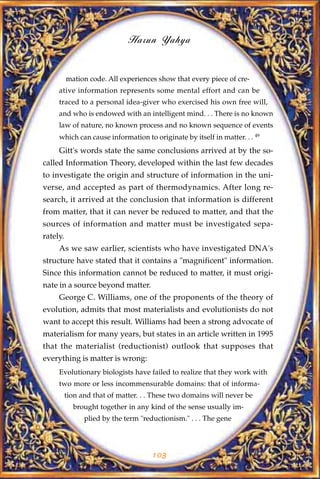 Harun Yahya


          mation code. All experiences show that every piece of cre-
     ative information represents some mental effort and can be
     traced to a personal idea-giver who exercised his own free will,
     and who is endowed with an intelligent mind. . . There is no known
     law of nature, no known process and no known sequence of events
     which can cause information to originate by itself in matter. . . 49
     Gitt's words state the same conclusions arrived at by the so-
called Information Theory, developed within the last few decades
to investigate the origin and structure of information in the uni-
verse, and accepted as part of thermodynamics. After long re-
search, it arrived at the conclusion that information is different
from matter, that it can never be reduced to matter, and that the
sources of information and matter must be investigated sepa-
rately.
     As we saw earlier, scientists who have investigated DNA's
structure have stated that it contains a "magnificent" information.
Since this information cannot be reduced to matter, it must origi-
nate in a source beyond matter.
     George C. Williams, one of the proponents of the theory of
evolution, admits that most materialists and evolutionists do not
want to accept this result. Williams had been a strong advocate of
materialism for many years, but states in an article written in 1995
that the materialist (reductionist) outlook that supposes that
everything is matter is wrong:
     Evolutionary biologists have failed to realize that they work with
     two more or less incommensurable domains: that of informa-
          tion and that of matter. . . These two domains will never be
            brought together in any kind of the sense usually im-
                plied by the term "reductionism." . . . The gene




                                      103
 