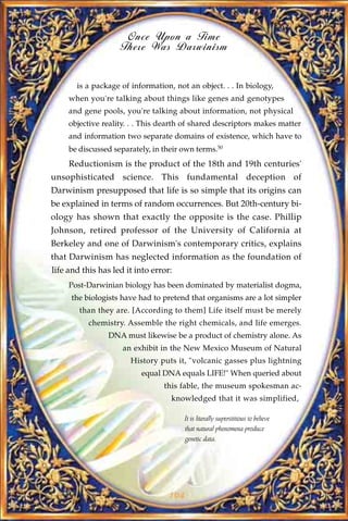 Once Upon a Time
                    There Was Darwinism


       is a package of information, not an object. . . In biology,
     when you're talking about things like genes and genotypes
     and gene pools, you're talking about information, not physical
     objective reality. . . This dearth of shared descriptors makes matter
     and information two separate domains of existence, which have to
     be discussed separately, in their own terms.50
     Reductionism is the product of the 18th and 19th centuries'
unsophisticated science. This fundamental deception of
Darwinism presupposed that life is so simple that its origins can
be explained in terms of random occurrences. But 20th-century bi-
ology has shown that exactly the opposite is the case. Phillip
Johnson, retired professor of the University of California at
Berkeley and one of Darwinism's contemporary critics, explains
that Darwinism has neglected information as the foundation of
life and this has led it into error:
     Post-Darwinian biology has been dominated by materialist dogma,
     the biologists have had to pretend that organisms are a lot simpler
        than they are. [According to them] Life itself must be merely
           chemistry. Assemble the right chemicals, and life emerges.
                DNA must likewise be a product of chemistry alone. As
                     an exhibit in the New Mexico Museum of Natural
                       History puts it, "volcanic gasses plus lightning
                          equal DNA equals LIFE!" When queried about
                                 this fable, the museum spokesman ac-
                                   knowledged that it was simplified,

                                       It is literally superstitious to believe
                                       that natural phenomena produce
                                       genetic data.




                                   104
 