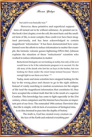 Harun Yahya


        but said it was basically true.51
         However, these primitive and superficial supposi-
 tions all turned out to be without substance. As pointed out in
this book's first chapter, even the cell, the most basic and the small-
est form of life, is more complex than could ever have been imag-
ined previously, and has been acknowledged to contain
magnificent "information." It has been demonstrated how unin-
formed were the efforts to reduce information to matter (for exam-
ple, the formula: volcanic gasses+lightening=DNA=life). Johnson
explains the situation of those "reductionist" scientists who
worked to reduce information to matter:
     Reductionist biologists are not looking at reality, but only at life as it
     would have to be if the reductionist program is to succeed. It's the
     old story of the drunk who lost his car keys in the bushes, but was
     looking for them under the street lamp instead because "there's
     enough light to see them over here." 52
     Today, more and more scientists have stopped looking for the
key in the wrong place and chosen to go to the right address.
Instead of vainly searching in random occurrences for the origins
of life (and the magnificent information that constitutes it), they
have accepted the evident truth that life is the result of a superior
Creation. This knowledge has come to light especially in the 21st
century, where computers and the Internet have become an impor-
tant part of our lives. The outmoded 19th-century Darwinist idea
 that life is simple, with its lack of awareness of biological data,
   is an idea doomed to pass into the depths of history.
            The truth is, God has created every creature on
         the face of the Earth and ordered everything per-




                                     105
 
