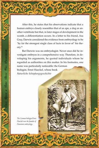 After this, he states that his observations indicate that a
                                       human embryo closely resembles that of an ape, a dog or an-
                                       other vertebrate but that, in later stages of development in the
                                       womb, a differentiation occurs. In a letter to his friend, Asa
                                       Gray, Darwin considered the evidence from embryology to be
                                       "by far the strongest single class of facts in favor of" his the-
                                       ory.54
Once Upon a Time There Was Darwinism




                                             But Darwin was no embryologist. Never once did he in-
                                       vestigate embryos in a comprehensive way. Therefore, in de-
                                       veloping his arguments, he quoted individuals whom he
                                       regarded as authorities on this matter. In his footnotes, one
                                       name was particularly noticeable: the German
                                       biologist, Ernst Haeckel, whose book
                                       Naturliche Schopfungsgeschichte




                                       The German biologist Ernst
                                       Haeckel was the founder of
                                       Darwinist embryology.




                                                                     110
 