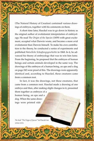 (The Natural History of Creation) contained various draw-
ings of embryos, together with his comments on them.
      A short time later, Haeckel was to go down in history as
the original author of evolutionist interpretation of embryol-
ogy. He read The Origin of the Species (1859) with great excite-
ment, accepted what Darwin wrote, and became a more avid
evolutionist than Darwin himself. To make his own contribu-
tion to the theory, he conducted a series of experiments and
published Naturliche Schopfungsgeschichte in 1868. In it, he ad-
vanced his theory of embryology that was to win him fame.
From the beginning, he proposed that the embryos of human
beings and certain animals developed in the same way. The
drawings of the embryos of a human being, an ape and a dog
on page 242 were proof of this. The drawings were apparently
identical and, according to Haeckel, these creatures came
from a common root.
      In fact, it was the drawings, not these creatures, that
came from a common root. Haeckel made a drawing of one
embryo and then, after making slight changes to it, presented
                                                                   Harun Yahya
them together as embryos of a
human being, an ape and a
dog. When the same draw-
ings were printed side




The book "The Origin of Species" led Haeckel into
serious errors.



                                          111
 