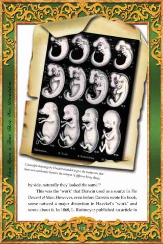 Once Upon a Time There Was Darwinism




                                        Counterfeit d
                                                     rawings by H
                                       there were si                aeckel intend
                                                    milarities be                ed to give th
                                                                 tween the em                  e impression
                                                                              bryos of diffe                 that
                                                                                            rent living th
                                                                                                          ings.

                                          by side, naturally they looked the same.55
                                                  This was the "work" that Darwin used as a source in The
                                          Descent of Man. However, even before Darwin wrote his book,
                                          some noticed a major distortion in Haeckel's "work" and
                                          wrote about it. In 1868, L. Rutimeyer published an article in



                                                                                         112
 