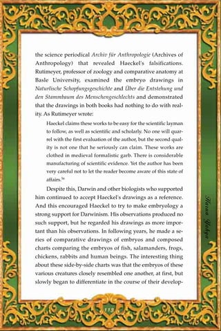 the science periodical Archiv für Anthropologie (Archives of
Anthropology) that revealed Haeckel's falsifications.
Rutimeyer, professor of zoology and comparative anatomy at
Basle University, examined the embryo drawings in
Naturlische Schopfungsgeschichte and Über die Entstehung und
den Stammbaum des Menschengeschlechts and demonstrated
that the drawings in both books had nothing to do with real-
ity. As Rutimeyer wrote:
    Haeckel claims these works to be easy for the scientific layman
    to follow, as well as scientific and scholarly. No one will quar-
    rel with the first evaluation of the author, but the second qual-
    ity is not one that he seriously can claim. These works are
    clothed in medieval formalistic garb. There is considerable
    manufacturing of scientific evidence. Yet the author has been
    very careful not to let the reader become aware of this state of
    affairs.56
    Despite this, Darwin and other biologists who supported
him continued to accept Haeckel's drawings as a reference.
And this encouraged Haeckel to try to make embryology a                 Harun Yahya
strong support for Darwinism. His observations produced no
such support, but he regarded his drawings as more impor-
tant than his observations. In following years, he made a se-
ries of comparative drawings of embryos and composed
charts comparing the embryos of fish, salamanders, frogs,
chickens, rabbits and human beings. The interesting thing
about these side-by-side charts was that the embryos of these
various creatures closely resembled one another, at first, but
slowly began to differentiate in the course of their develop-




                               113
 