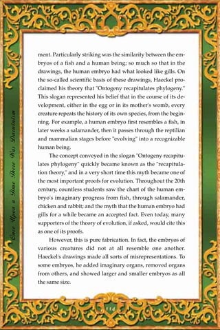 ment. Particularly striking was the similarity between the em-
                                       bryos of a fish and a human being; so much so that in the
                                       drawings, the human embryo had what looked like gills. On
                                       the so-called scientific basis of these drawings, Haeckel pro-
                                       claimed his theory that "Ontogeny recapitulates phylogeny."
                                       This slogan represented his belief that in the course of its de-
                                       velopment, either in the egg or in its mother's womb, every
Once Upon a Time There Was Darwinism




                                       creature repeats the history of its own species, from the begin-
                                       ning. For example, a human embryo first resembles a fish, in
                                       later weeks a salamander, then it passes through the reptilian
                                       and mammalian stages before "evolving" into a recognizable
                                       human being.
                                            The concept conveyed in the slogan "Ontogeny recapitu-
                                       lates phylogeny" quickly became known as the "recapitula-
                                       tion theory," and in a very short time this myth became one of
                                       the most important proofs for evolution. Throughout the 20th
                                       century, countless students saw the chart of the human em-
                                       bryo's imaginary progress from fish, through salamander,
                                       chicken and rabbit; and the myth that the human embryo had
                                       gills for a while became an accepted fact. Even today, many
                                       supporters of the theory of evolution, if asked, would cite this
                                       as one of its proofs.
                                            However, this is pure fabrication. In fact, the embryos of
                                       various creatures did not at all resemble one another.
                                       Haeckel's drawings made all sorts of misrepresentations. To
                                       some embryos, he added imaginary organs, removed organs
                                       from others, and showed larger and smaller embryos as all
                                       the same size.



                                                                    114
 