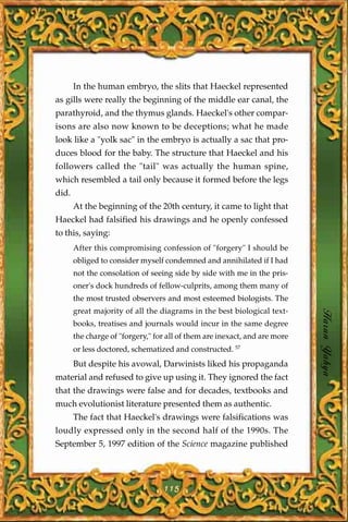 In the human embryo, the slits that Haeckel represented
as gills were really the beginning of the middle ear canal, the
parathyroid, and the thymus glands. Haeckel's other compar-
isons are also now known to be deceptions; what he made
look like a "yolk sac" in the embryo is actually a sac that pro-
duces blood for the baby. The structure that Haeckel and his
followers called the "tail" was actually the human spine,
which resembled a tail only because it formed before the legs
did.
       At the beginning of the 20th century, it came to light that
Haeckel had falsified his drawings and he openly confessed
to this, saying:
       After this compromising confession of "forgery" I should be
       obliged to consider myself condemned and annihilated if I had
       not the consolation of seeing side by side with me in the pris-
       oner's dock hundreds of fellow-culprits, among them many of
       the most trusted observers and most esteemed biologists. The
       great majority of all the diagrams in the best biological text-
       books, treatises and journals would incur in the same degree         Harun Yahya
       the charge of "forgery," for all of them are inexact, and are more
       or less doctored, schematized and constructed. 57
       But despite his avowal, Darwinists liked his propaganda
material and refused to give up using it. They ignored the fact
that the drawings were false and for decades, textbooks and
much evolutionist literature presented them as authentic.
       The fact that Haeckel's drawings were falsifications was
loudly expressed only in the second half of the 1990s. The
September 5, 1997 edition of the Science magazine published




                                  115
 