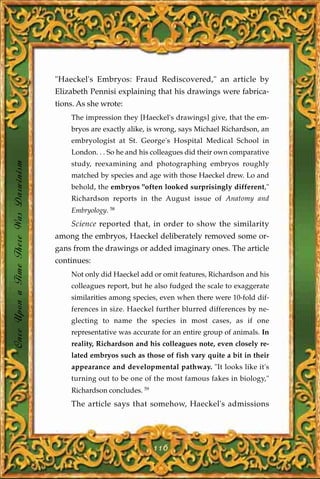 "Haeckel's Embryos: Fraud Rediscovered," an article by
                                       Elizabeth Pennisi explaining that his drawings were fabrica-
                                       tions. As she wrote:
                                           The impression they [Haeckel's drawings] give, that the em-
                                           bryos are exactly alike, is wrong, says Michael Richardson, an
                                           embryologist at St. George's Hospital Medical School in
                                           London. . . So he and his colleagues did their own comparative
Once Upon a Time There Was Darwinism




                                           study, reexamining and photographing embryos roughly
                                           matched by species and age with those Haeckel drew. Lo and
                                           behold, the embryos "often looked surprisingly different,"
                                           Richardson reports in the August issue of Anatomy and
                                           Embryology. 58
                                           Science reported that, in order to show the similarity
                                       among the embryos, Haeckel deliberately removed some or-
                                       gans from the drawings or added imaginary ones. The article
                                       continues:
                                           Not only did Haeckel add or omit features, Richardson and his
                                           colleagues report, but he also fudged the scale to exaggerate
                                           similarities among species, even when there were 10-fold dif-
                                           ferences in size. Haeckel further blurred differences by ne-
                                           glecting to name the species in most cases, as if one
                                           representative was accurate for an entire group of animals. In
                                           reality, Richardson and his colleagues note, even closely re-
                                           lated embryos such as those of fish vary quite a bit in their
                                           appearance and developmental pathway. "It looks like it's
                                           turning out to be one of the most famous fakes in biology,"
                                           Richardson concludes. 59
                                           The article says that somehow, Haeckel's admissions




                                                                      116
 