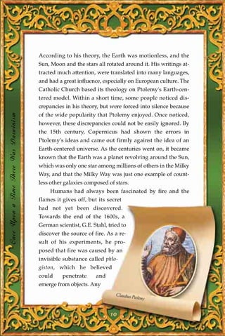 According to his theory, the Earth was motionless, and the
                                       Sun, Moon and the stars all rotated around it. His writings at-
                                       tracted much attention, were translated into many languages,
                                       and had a great influence, especially on European culture. The
                                       Catholic Church based its theology on Ptolemy's Earth-cen-
                                       tered model. Within a short time, some people noticed dis-
                                       crepancies in his theory, but were forced into silence because
Once Upon a Time There Was Darwinism




                                       of the wide popularity that Ptolemy enjoyed. Once noticed,
                                       however, these discrepancies could not be easily ignored. By
                                       the 15th century, Copernicus had shown the errors in
                                       Ptolemy's ideas and came out firmly against the idea of an
                                       Earth-centered universe. As the centuries went on, it became
                                       known that the Earth was a planet revolving around the Sun,
                                       which was only one star among millions of others in the Milky
                                       Way, and that the Milky Way was just one example of count-
                                       less other galaxies composed of stars.
                                           Humans had always been fascinated by fire and the
                                       flames it gives off, but its secret
                                       had not yet been discovered.
                                       Towards the end of the 1600s, a
                                       German scientist, G.E. Stahl, tried to
                                       discover the source of fire. As a re-
                                       sult of his experiments, he pro-
                                       posed that fire was caused by an
                                       invisible substance called phlo-
                                       giston, which he believed
                                       could     penetrate     and
                                       emerge from objects. Any
                                                                        Claudius P
                                                                                  tolemy


                                                                      10
 