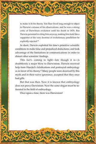 to make it fit his theory. Von Baer lived long enough to object
     to Darwin's misuse of his observations, and he was a strong
     critic of Darwinian evolution until his death in 1876. But
     Darwin persisted in citing him anyway, making him look like a
     supporter of the very doctrine of evolutionary parallelism he
     explicitly rejected.64
     In short, Darwin exploited his time's primitive scientific
conditions to make false and prejudiced deductions; and took
advantage of the limitations in communications in order to
distort other scientists' findings.
     This fact's coming to light—late though it is—is
doubtlessly a major blow to Darwinism. Darwin received
help from Haeckel's falsifications and portrayed embryology
as in favor of his theory.65 Many people were deceived by this
myth and in their naïve ignorance, accepted that they once
had gills.
     But that was then. Now it is known that embryology
does not prove Darwinism. Now the same slogan must be re-
iterated in the field of embryology.                                   Harun Yahya
     Once upon a time, there was Darwinism!




                               119
 