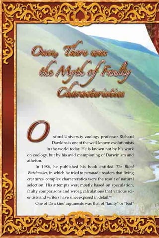 xford University zoology professor Richard
              Dawkins is one of the well-known evolutionists
           in the world today. He is known not by his work
on zoology, but by his avid championing of Darwinism and
atheism.
    In 1986, he published his book entitled The Blind
Watchmaker, in which he tried to persuade readers that living
creatures' complex characteristics were the result of natural
selection. His attempts were mostly based on speculation,
faulty comparisons and wrong calculations that various sci-
entists and writers have since exposed in detail.66
    One of Dawkins' arguments was that of "faulty" or "bad"



                             120
 