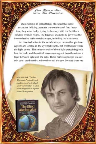 Once Upon a Time
                           There Was Darwinism


        characteristics in living things. He stated that some
    structures in living creatures were useless and that, there-
  fore, they were faulty, trying to do away with the fact that a
flawless creation reigns. The foremost example he gave was the
inverted retina in the vertebrate eyes, including the human eye.
     An inverted retina in the vertebrate eye means that photore-
ceptors are located in the eye backwards, not frontwards where
the light enters. The sensory ends of these light-perceiving cells
face the back, and the retinal nerves coming out from them form a
layer between light and the cells. These nerves converge to a cer-
tain point on the retina where they exit the eye. Because there are




  In his 1986 book "The Blind
  Watchmaker," atheist Richard
  Dawkins referred to the alleged
  "faulty characteristics" in nature.
  It later emerged that his argument
  stemmed from ignorance.




                                        122
 