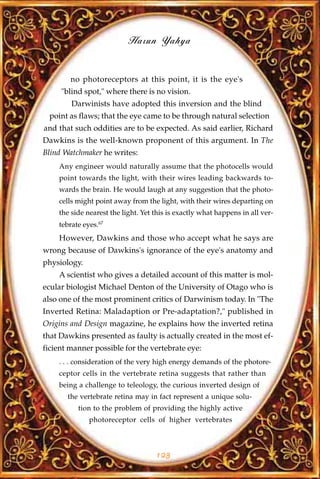 Harun Yahya


        no photoreceptors at this point, it is the eye's
     "blind spot," where there is no vision.
        Darwinists have adopted this inversion and the blind
 point as flaws; that the eye came to be through natural selection
and that such oddities are to be expected. As said earlier, Richard
Dawkins is the well-known proponent of this argument. In The
Blind Watchmaker he writes:
    Any engineer would naturally assume that the photocells would
    point towards the light, with their wires leading backwards to-
    wards the brain. He would laugh at any suggestion that the photo-
    cells might point away from the light, with their wires departing on
    the side nearest the light. Yet this is exactly what happens in all ver-
    tebrate eyes.67
    However, Dawkins and those who accept what he says are
wrong because of Dawkins's ignorance of the eye's anatomy and
physiology.
    A scientist who gives a detailed account of this matter is mol-
ecular biologist Michael Denton of the University of Otago who is
also one of the most prominent critics of Darwinism today. In "The
Inverted Retina: Maladaption or Pre-adaptation?," published in
Origins and Design magazine, he explains how the inverted retina
that Dawkins presented as faulty is actually created in the most ef-
ficient manner possible for the vertebrate eye:
    . . . consideration of the very high energy demands of the photore-
    ceptor cells in the vertebrate retina suggests that rather than
    being a challenge to teleology, the curious inverted design of
       the vertebrate retina may in fact represent a unique solu-
          tion to the problem of providing the highly active
              photoreceptor cells of higher vertebrates



                                    123
 