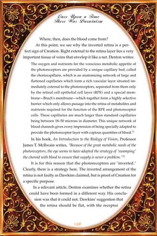 Once Upon a Time
                    There Was Darwinism


          Where, then, does the blood come from?
        At this point, we see why the inverted retina is a per-
 fect sign of Creation. Right external to the retina layer lies a very
important tissue of veins that envelop it like a net. Denton writes:
     The oxygen and nutrients for the voracious metabolic appetite of
     the photoreceptors are provided by a unique capillary bed, called
     the choriocapillaris, which is an anatomizing network of large and
     flattened capillaries which form a rich vascular layer situated im-
     mediately external to the photoreceptors, separated from them only
     by the retinal cell epithelial cell layer (RPE) and a special mem-
     brane—Bruch's membrane—which together form a highly selective
     barrier which only allows passage into the retina of metabolites and
     nutrients required for the function of the RPE and photoreceptor
     cells. These capillaries are much larger than standard capillaries
     being between 18–50 microns in diameter. This unique network of
     blood channels gives every impression of being specially adapted to
     provide the photoreceptor layer with copious quantities of blood.71
     In his book, An Introduction to the Biology of Vision, Professor
James T. McIlwain writes, "Because of the great metabolic needs of the
photoreceptors, the eye seems to have adopted the strategy of 'swamping'
the choroid with blood to ensure that supply is never a problem."72
     It is for this reason that the photoreceptors are "inverted."
Clearly, there is a strategy here. The inverted arrangement of the
retina is not faulty as Dawkins claimed, but is proof of Creation for
a specific purpose.
      In a relevant article, Denton examines whether the retina
    could have been formed in a different way. His conclu-
       sion was that it could not. Dawkins' suggestion that
           the retina should be flat, with the receptor



                                 126
 